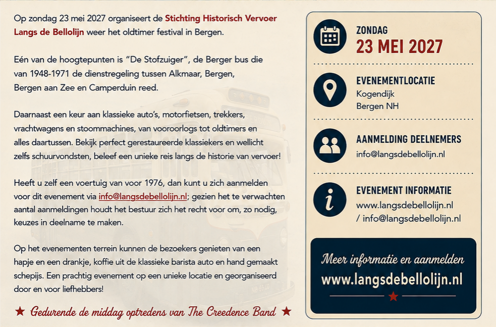 Op zondag 23 mei 2027 organiseert de Stichting Historisch Vervoer Langs de Bellolijn weer het oldtimer festival in Bergen.
Eén van de hoogtepunten is “De Stofzuiger”, de Berger bus die van 1948-1971 de treinregeling tussen Alkmaar, Bergen, Bergen aan Zee en Camperduin reed.
Daarnaast een keur aan klassieke auto’s, motorfietsen, trekkers, vrachtwagens en stoommachines, van vooroorlogs tot oldtimers en alles daartussen. Bekijk perfect gerestaureerde klassiekers en wellicht zelfs schuurvondsten, beleef een unieke reis langs de historie van vervoer!
Heeft u zelf een voertuig van voor 1976, dan kunt u zich aanmelden voor dit evenement via info@langsdebellolijn.nl; gezien het te verwachten aantal aanmeldingen houdt het bestuur zich het recht voor om, zo nodig, keuzes in deelname te maken.
Op het evenemententerrein kunnen de bezoekers genieten van een hapje en een drankje, koffie uit de klassieke barista auto en hand gemaakt schepijs. Een prachtig evenement op een unieke locatie en georganiseerd door en voor liefhebbers!
★ Gedurende de middag optredens van The Creedence Band ★